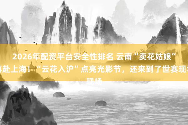 2026年配资平台安全性排名 云南“卖花姑娘”再赴上海！“云花入沪”点亮光影节，还来到了世赛现场