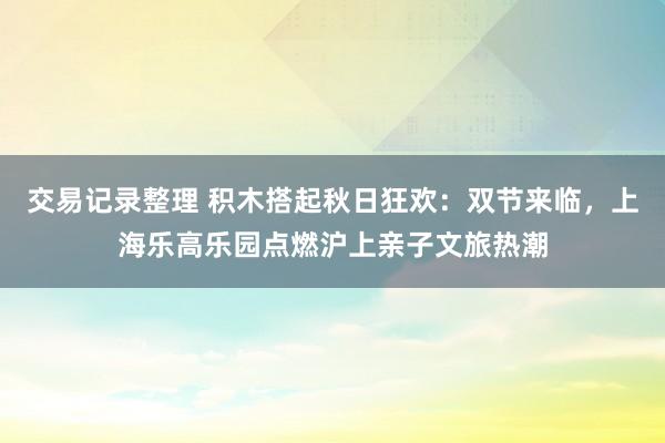 交易记录整理 积木搭起秋日狂欢：双节来临，上海乐高乐园点燃沪上亲子文旅热潮