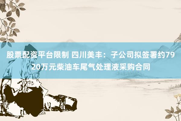 股票配资平台限制 四川美丰：子公司拟签署约7920万元柴油车尾气处理液采购合同