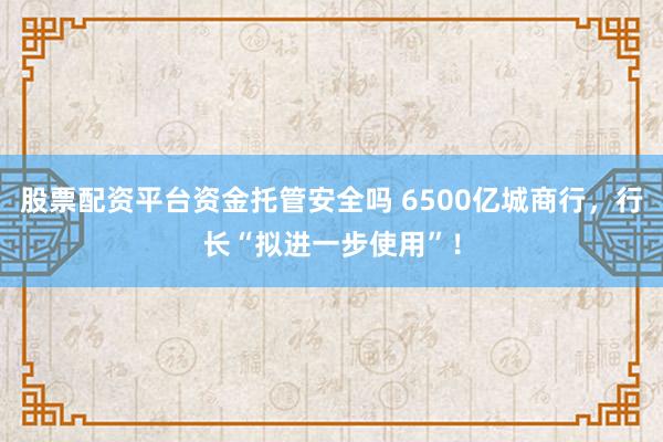 股票配资平台资金托管安全吗 6500亿城商行，行长“拟进一步使用”！