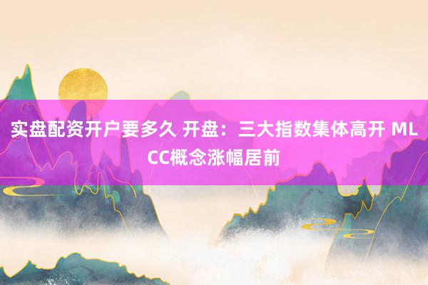 实盘配资开户要多久 开盘：三大指数集体高开 MLCC概念涨幅居前