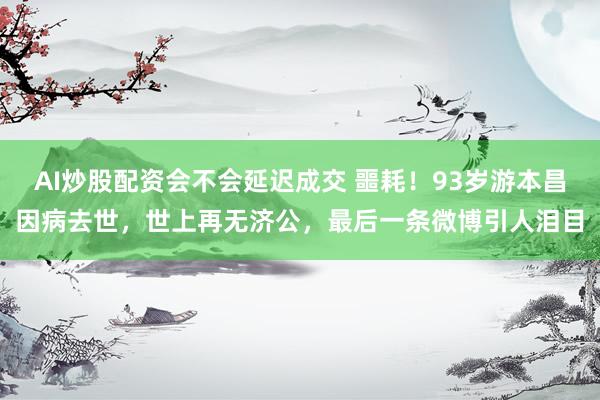 AI炒股配资会不会延迟成交 噩耗！93岁游本昌因病去世，世上再无济公，最后一条微博引人泪目