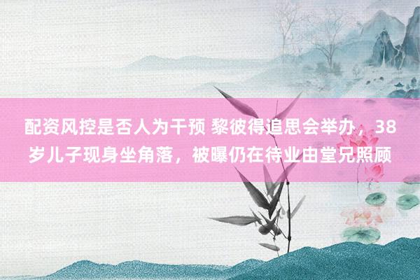 配资风控是否人为干预 黎彼得追思会举办，38岁儿子现身坐角落，被曝仍在待业由堂兄照顾