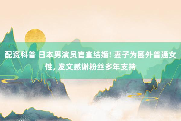 配资科普 日本男演员官宣结婚! 妻子为圈外普通女性, 发文感谢粉丝多年支持