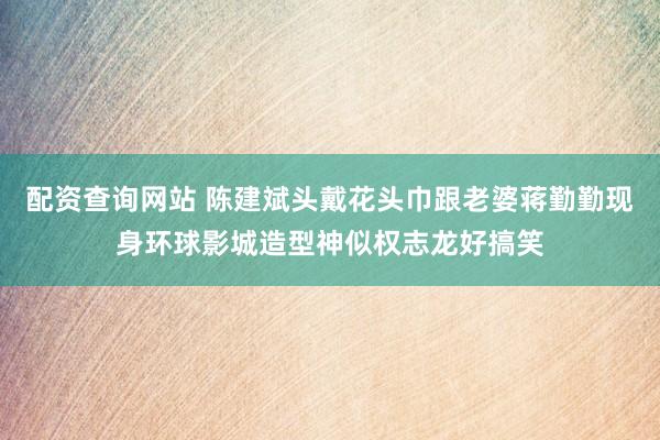 配资查询网站 陈建斌头戴花头巾跟老婆蒋勤勤现身环球影城造型神似权志龙好搞笑