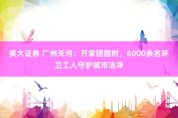 英大证券 广州天河：万家团圆时，6000余名环卫工人守护城市洁净