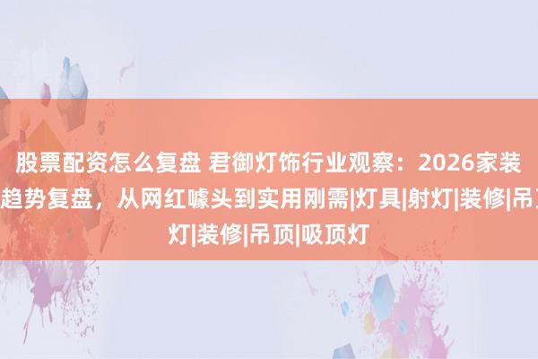 股票配资怎么复盘 君御灯饰行业观察：2026家装照明行业趋势复盘，从网红噱头到实用刚需|灯具|射灯|装修|吊顶|吸顶灯