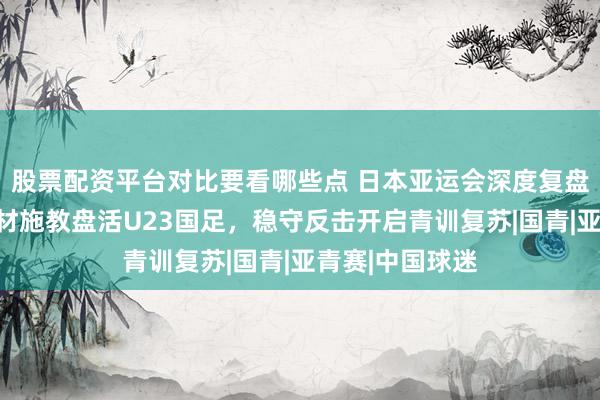 股票配资平台对比要看哪些点 日本亚运会深度复盘：安东尼奥因材施教盘活U23国足，稳守反击开启青训复苏|国青|亚青赛|中国球迷