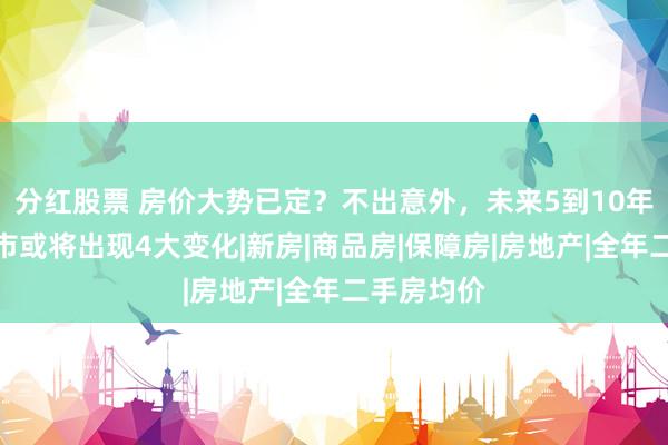 分红股票 房价大势已定？不出意外，未来5到10年，中国楼市或将出现4大变化|新房|商品房|保障房|房地产|全年二手房均价