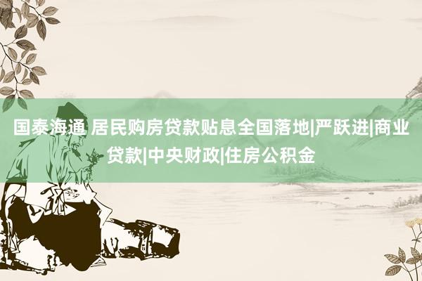 国泰海通 居民购房贷款贴息全国落地|严跃进|商业贷款|中央财政|住房公积金