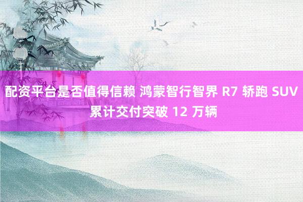 配资平台是否值得信赖 鸿蒙智行智界 R7 轿跑 SUV 累计交付突破 12 万辆