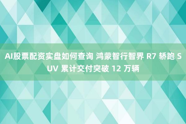 AI股票配资实盘如何查询 鸿蒙智行智界 R7 轿跑 SUV 累计交付突破 12 万辆