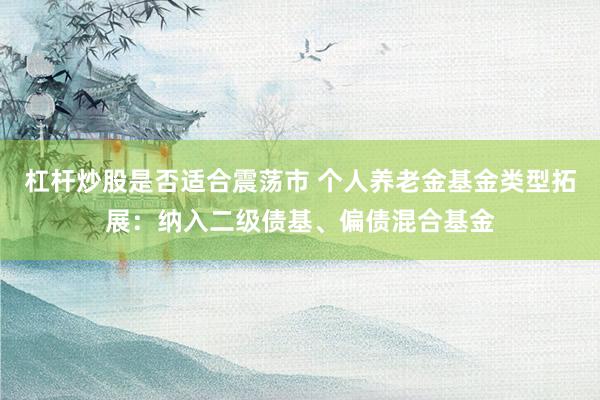杠杆炒股是否适合震荡市 个人养老金基金类型拓展：纳入二级债基、偏债混合基金