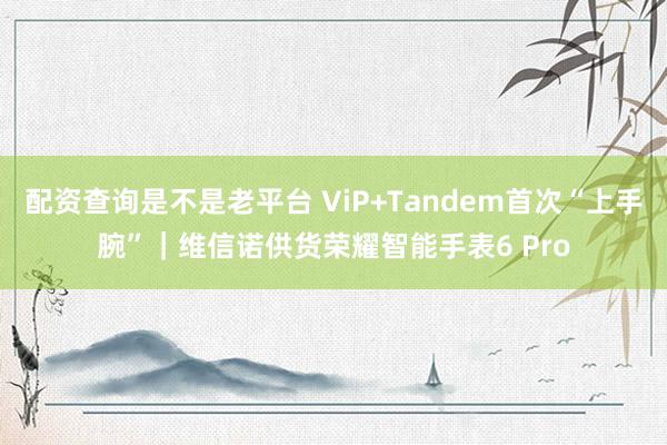 配资查询是不是老平台 ViP+Tandem首次“上手腕”｜维信诺供货荣耀智能手表6 Pro