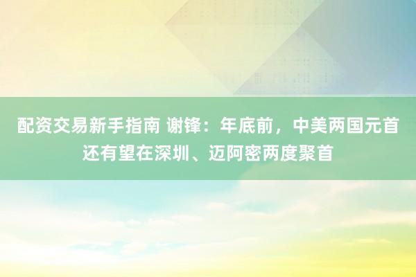 配资交易新手指南 谢锋：年底前，中美两国元首还有望在深圳、迈阿密两度聚首