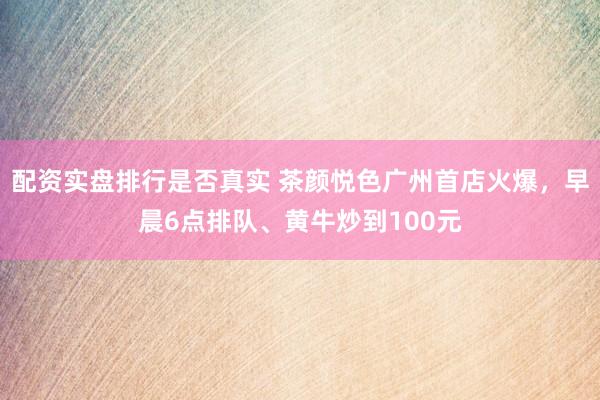 配资实盘排行是否真实 茶颜悦色广州首店火爆，早晨6点排队、黄牛炒到100元