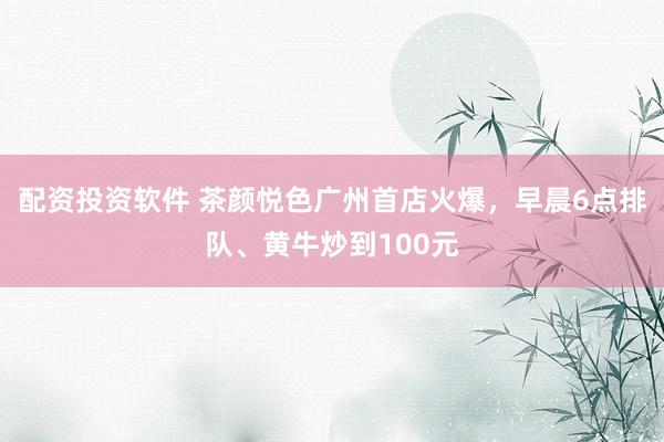 配资投资软件 茶颜悦色广州首店火爆，早晨6点排队、黄牛炒到100元