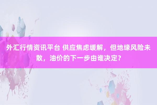 外汇行情资讯平台 供应焦虑缓解，但地缘风险未散，油价的下一步由谁决定？