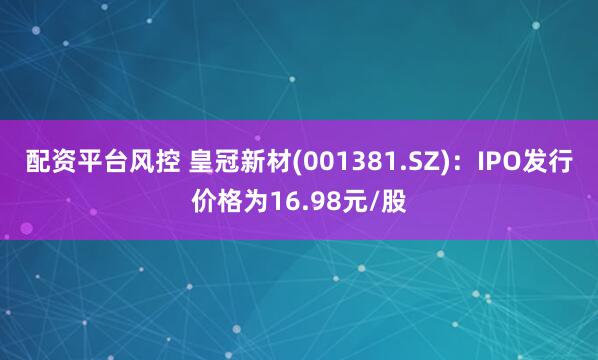 配资平台风控 皇冠新材(001381.SZ)：IPO发行价格为16.98元/股