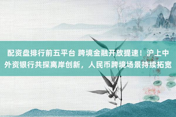 配资盘排行前五平台 跨境金融开放提速！沪上中外资银行共探离岸创新，人民币跨境场景持续拓宽