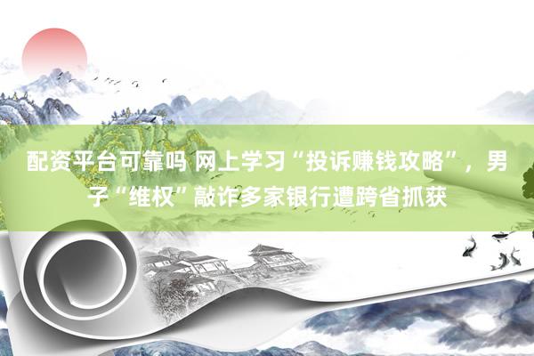 配资平台可靠吗 网上学习“投诉赚钱攻略”，男子“维权”敲诈多家银行遭跨省抓获