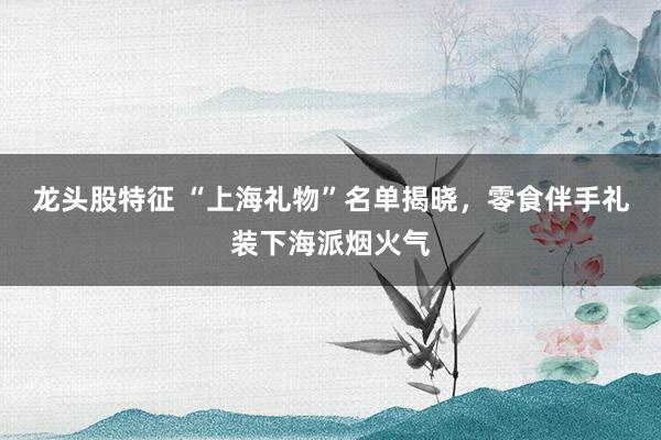 龙头股特征 “上海礼物”名单揭晓，零食伴手礼装下海派烟火气