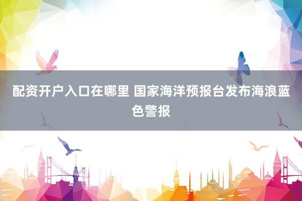 配资开户入口在哪里 国家海洋预报台发布海浪蓝色警报
