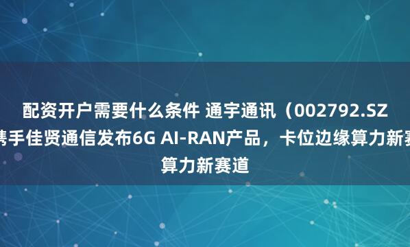 配资开户需要什么条件 通宇通讯（002792.SZ）携手佳贤通信发布6G AI-RAN产品，卡位边缘算力新赛道