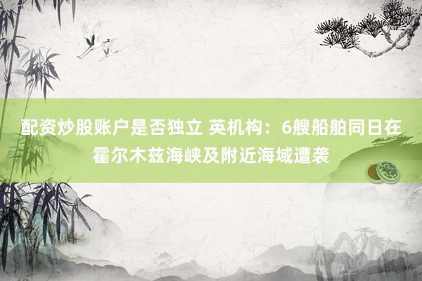 配资炒股账户是否独立 英机构：6艘船舶同日在霍尔木兹海峡及附近海域遭袭