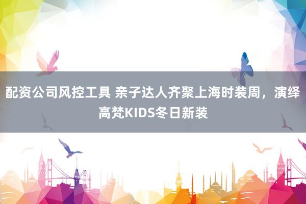 配资公司风控工具 亲子达人齐聚上海时装周,演绎高梵KIDS冬日新装