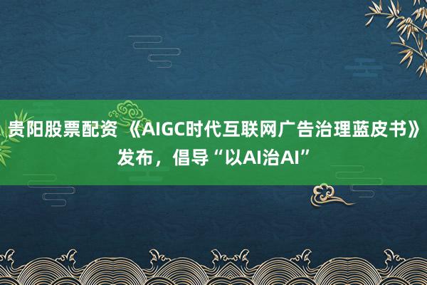 贵阳股票配资 《AIGC时代互联网广告治理蓝皮书》发布，倡导“以AI治AI”