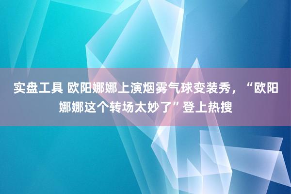 实盘工具 欧阳娜娜上演烟雾气球变装秀，“欧阳娜娜这个转场太妙了”登上热搜
