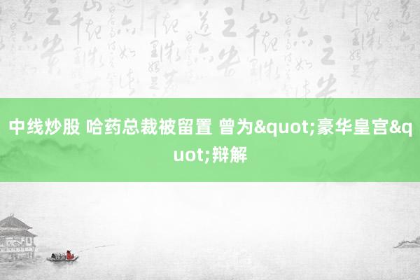 中线炒股 哈药总裁被留置 曾为"豪华皇宫"辩解