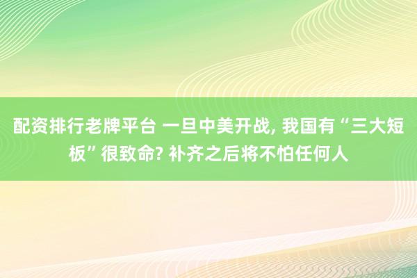 配资排行老牌平台 一旦中美开战, 我国有“三大短板”很致命? 补齐之后将不怕任何人