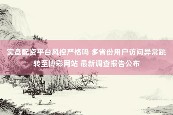 实盘配资平台风控严格吗 多省份用户访问异常跳转至博彩网站 最新调查报告公布