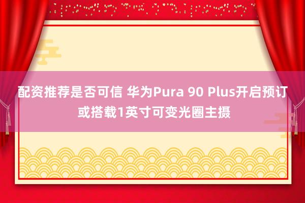 配资推荐是否可信 华为Pura 90 Plus开启预订 或搭载1英寸可变光圈主摄