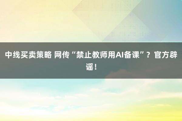 中线买卖策略 网传“禁止教师用AI备课”？官方辟谣！