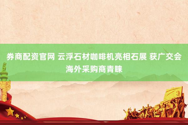 券商配资官网 云浮石材咖啡机亮相石展 获广交会海外采购商青睐