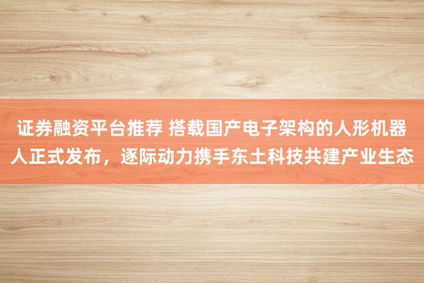 证券融资平台推荐 搭载国产电子架构的人形机器人正式发布,逐际动力携手东土科技共建产业生态