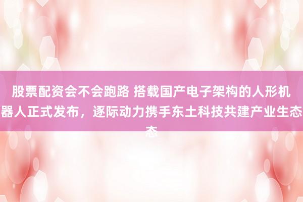 股票配资会不会跑路 搭载国产电子架构的人形机器人正式发布，逐际动力携手东土科技共建产业生态