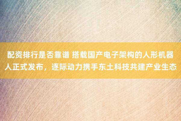 配资排行是否靠谱 搭载国产电子架构的人形机器人正式发布，逐际动力携手东土科技共建产业生态