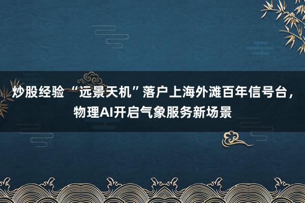 炒股经验 “远景天机”落户上海外滩百年信号台，物理AI开启气象服务新场景