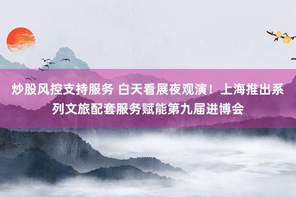 炒股风控支持服务 白天看展夜观演！上海推出系列文旅配套服务赋能第九届进博会